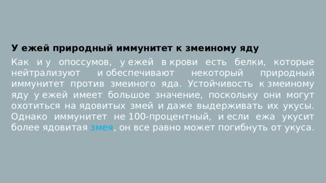 У ежей природный иммунитет к змеиному яду Как и у опоссумов, у ежей в крови есть белки, которые нейтрализуют и обеспечивают некоторый природный иммунитет против змеиного яда. Устойчивость к змеиному яду у ежей имеет большое значение, поскольку они могут охотиться на ядовитых змей и даже выдерживать их укусы. Однако иммунитет не 100-процентный, и если ежа укусит более ядовитая  змея , он все равно может погибнуть от укуса. 