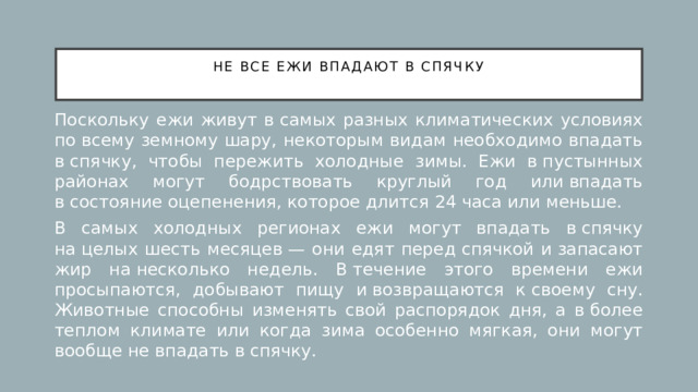 Не все ежи впадают в спячку   Поскольку ежи живут в самых разных климатических условиях по всему земному шару, некоторым видам необходимо впадать в спячку, чтобы пережить холодные зимы. Ежи в пустынных районах могут бодрствовать круглый год или впадать в состояние оцепенения, которое длится 24 часа или меньше. В самых холодных регионах ежи могут впадать в спячку на целых шесть месяцев — они едят перед спячкой и запасают жир на несколько недель. В течение этого времени ежи просыпаются, добывают пищу и возвращаются к своему сну. Животные способны изменять свой распорядок дня, а в более теплом климате или когда зима особенно мягкая, они могут вообще не впадать в спячку. 