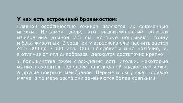 У них есть встроенный бронекостюм : Главной особенностью ежиков являются их фирменные иголки. На самом деле, это видоизмененные волоски из кератина длиной 2,5 см, которые покрывают спину и бока животных. В среднем у взрослого ежа насчитывается от 5 000 до 7 000 игл. Они не ядовиты и не колючие, и, в отличие от игл дикобразов, держатся достаточно крепко. У большинства ежей с рождения есть иголки. Некоторые из них находятся под слоем заполненной жидкостью кожи, а другие покрыты мембраной. Первые иглы у ежат гораздо мягче, а по мере роста они заменяются более крепкими. 