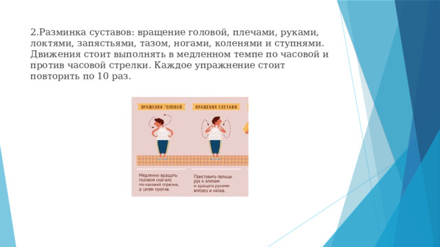 2.Разминка суставов: вращение головой, плечами, руками, локтями, запястьями, тазом, ногами, коленями и ступнями. Движения стоит выполнять в медленном темпе по часовой и против часовой стрелки. Каждое упражнение стоит повторить по 10 раз. 
