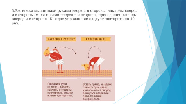 3.Растяжка мышц: махи руками вверх и в стороны, наклоны вперед и в стороны, махи ногами вперед в и стороны, приседания, выпады вперед и в стороны. Каждое упражнение следует повторить по 10 раз. 