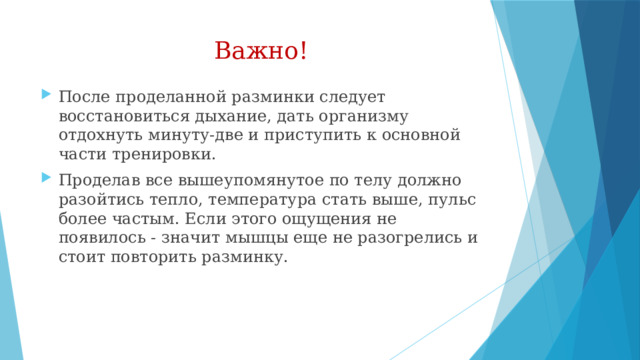 Важно! После проделанной разминки следует восстановиться дыхание, дать организму отдохнуть минуту-две и приступить к основной части тренировки. Проделав все вышеупомянутое по телу должно разойтись тепло, температура стать выше, пульс более частым. Если этого ощущения не появилось - значит мышцы еще не разогрелись и стоит повторить разминку.  