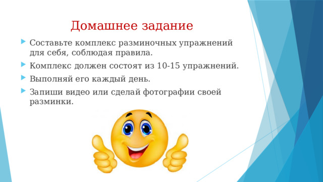 Домашнее задание Составьте комплекс разминочных упражнений для себя, соблюдая правила. Комплекс должен состоят из 10-15 упражнений. Выполняй его каждый день. Запиши видео или сделай фотографии своей разминки. 