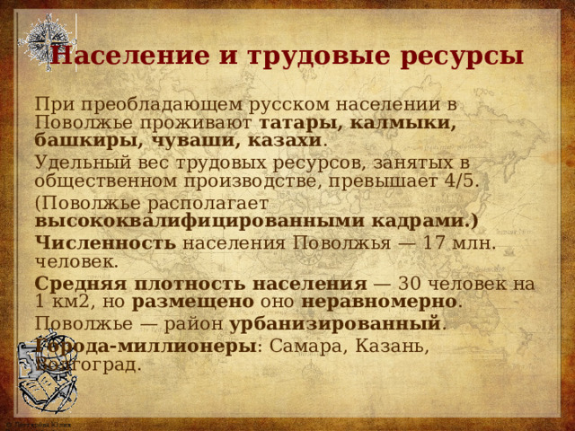 Население и трудовые ресурсы При преобладающем русском населении в Поволжье проживают татары, калмыки, башкиры, чуваши, казахи . Удельный вес трудовых ресурсов, занятых в общественном производстве, превышает 4/5. (Поволжье располагает высококвалифицированными кадрами.) Численность населения Поволжья — 1 7 млн. человек. Средняя плотность населения — 30 человек на 1 км2, но размещено оно неравномерно . Поволжье — район урбанизированный . Города-миллионеры : Самара, Казань, Волгоград. 