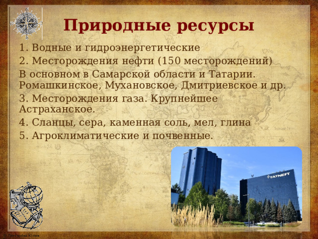 Природные ресурсы 1. Водные и гидроэнергетические 2. Месторождения нефти  (150 месторождений) В основном в Самарской области и Татарии. Ромашкинское, Мухановское, Дмитриевское и др. 3. Месторождения газа. Крупнейшее Астраханское. 4. Сланцы, сера, каменная соль, мел, глина 5. Агроклиматические и почвенные. 