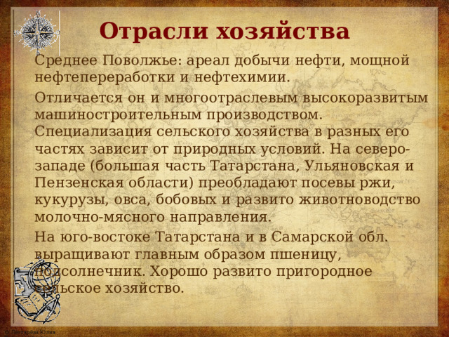 Отрасли хозяйства Среднее Поволжье: ареал добычи нефти, мощной нефтепереработки и нефтехимии. Отличается он и многоотраслевым высокоразвитым машиностроительным производством. Специализация сельского хозяйства в разных его частях зависит от природных условий. На северо-западе (большая часть Татарстана, Ульяновская и Пензенская области) преобладают посевы ржи, кукурузы, овса, бобовых и развито животноводство молочно-мясного направления. На юго-востоке Татарстана и в Самарской обл. выращивают главным образом пшеницу, подсолнечник. Хорошо развито пригородное сельское хозяйство. 