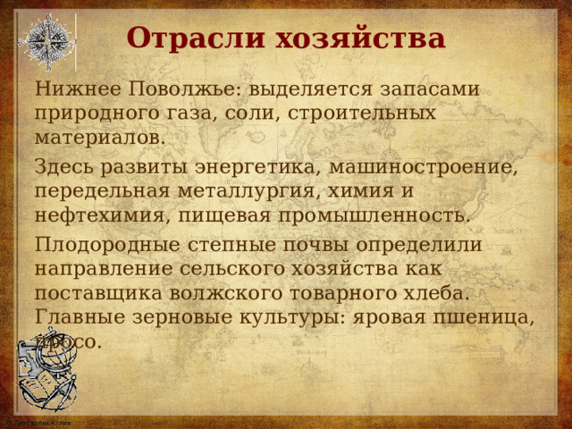 Отрасли хозяйства Нижнее Поволжье: выделяется запасами природного газа, соли, строительных материалов. Здесь развиты энергетика,  машиностроение, передельная металлургия, химия и нефтехимия, пищевая промышленность. Плодородные степные почвы определили направление сельского хозяйства как поставщика волжского товарного хлеба. Главные зерновые культуры: яровая пшеница, просо. 