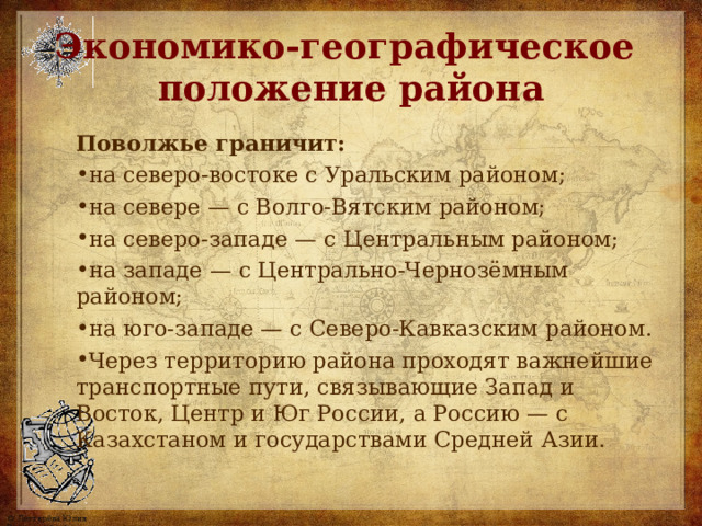 Экономико-географическое  положение района Поволжье граничит: на северо-востоке с Уральским районом; на севере — с Волго-Вятским районом; на северо-западе — с Центральным районом; на западе — с Центрально-Чернозёмным районом; на юго-западе — с Северо-Кавказским районом. Через территорию района проходят важнейшие транспортные пути, связывающие Запад и Восток, Центр и Юг России, а Россию — с Казахстаном и государствами Средней Азии.  