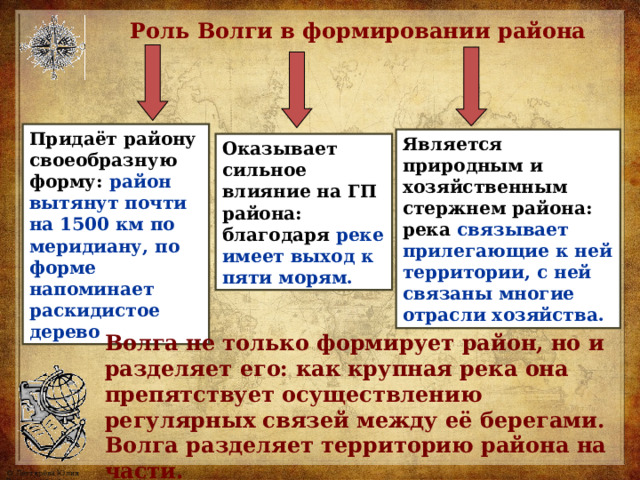 Роль Волги в формировании района Придаёт району своеобразную форму: район вытянут почти на 1500 км по меридиану, по форме напоминает раскидистое дерево Является природным и хозяйственным стержнем района: река связывает прилегающие к ней территории, с ней связаны многие отрасли хозяйства. Оказывает сильное влияние на ГП района: благодаря реке имеет выход к пяти морям. Волга не только формирует район, но и разделяет его: как крупная река она препятствует осуществлению регулярных связей между её берегами. Волга разделяет территорию района на части. 