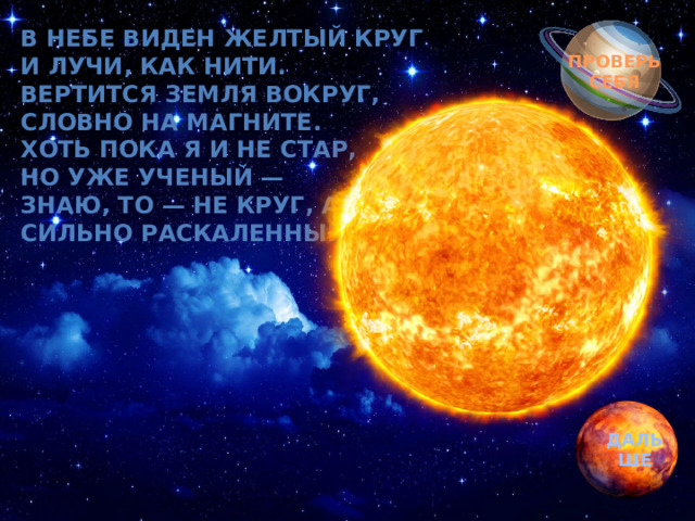 Обгоняя ночь и день, В небе виден желтый круг  И лучи, как нити.  Вертится Земля вокруг,  Словно на магните.  Хоть пока я и не стар,  Но уже ученый —  Знаю, то — не круг, а шар,  Сильно раскаленный…? вкруг земли бежит олень.  Задевая звезды рогом, в небе выбрал он дорогу.  Слышен стук его копыт, он Вселенной следопыт… ПРОВЕРЬ СЕБЯ ДАЛЬШЕ 