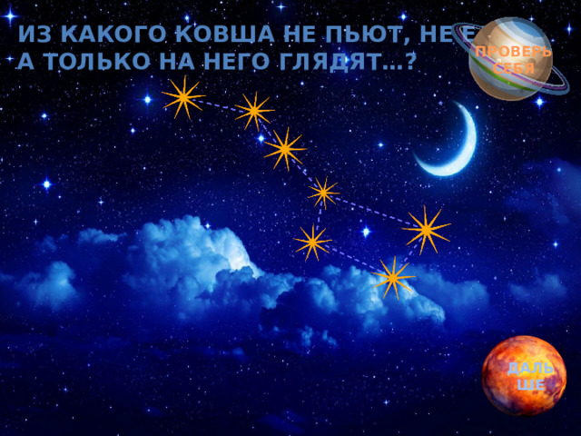 Обгоняя ночь и день, Из какого ковша не пьют, не едят, вкруг земли бежит олень.  а только на него глядят…? Задевая звезды рогом, в небе выбрал он дорогу.  Слышен стук его копыт, он Вселенной следопыт… ПРОВЕРЬ СЕБЯ ДАЛЬШЕ 