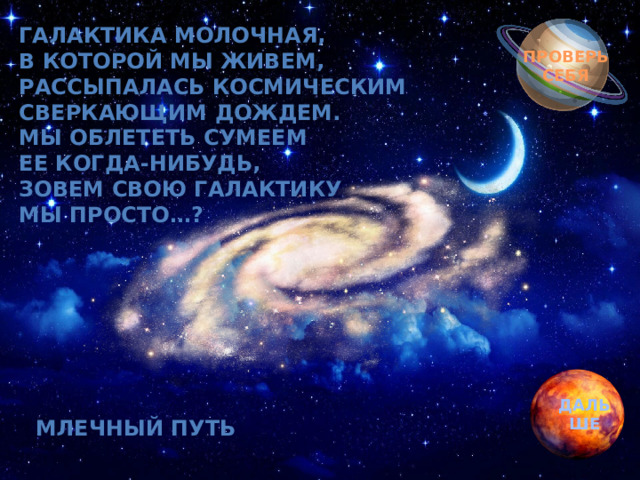 Обгоняя ночь и день, Галактика молочная,  В которой мы живем,  Рассыпалась космическим  Сверкающим дождем.  Мы облететь сумеем  Ее когда-нибудь,  Зовем свою галактику  Мы просто…? вкруг земли бежит олень.  Задевая звезды рогом, в небе выбрал он дорогу.  Слышен стук его копыт, он Вселенной следопыт… ПРОВЕРЬ СЕБЯ ДАЛЬШЕ МЛЕЧНЫЙ ПУТЬ 