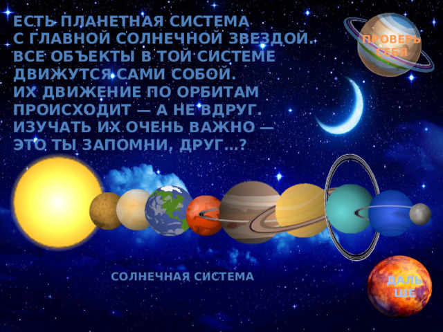 Есть планетная система  С главной солнечной звездой.  Все объекты в той системе  Движутся сами собой.  Их движение по орбитам  Происходит — а не вдруг.  Изучать их очень важно —  Это ты запомни, друг…? Обгоняя ночь и день, вкруг земли бежит олень.  Задевая звезды рогом, в небе выбрал он дорогу.  Слышен стук его копыт, он Вселенной следопыт… ПРОВЕРЬ СЕБЯ Солнечная система ДАЛЬШЕ 