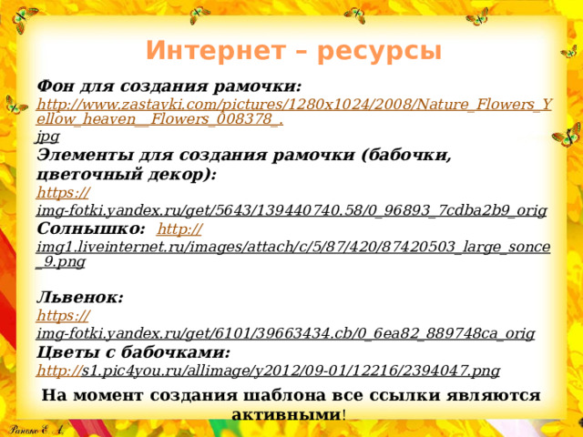 Интернет – ресурсы   Фон для создания рамочки: http://www.zastavki.com/pictures/1280x1024/2008/Nature_Flowers_Yellow_heaven__Flowers_008378_. jpg  Элементы для создания рамочки (бабочки, цветочный декор): https :// img-fotki.yandex.ru/get/5643/139440740.58/0_96893_7cdba2b9_orig  Солнышко: http:// img1.liveinternet.ru/images/attach/c/5/87/420/87420503_large_sonce_9.png  Львенок: https :// img-fotki.yandex.ru/get/6101/39663434.cb/0_6ea82_889748ca_orig  Цветы с бабочками:  http:// s1.pic4you.ru/allimage/y2012/09-01/12216/2394047.png  На момент создания шаблона все ссылки являются активными ! 