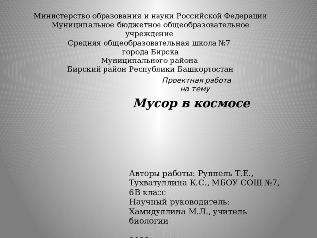 Министерство образования и науки Российской Федерации  Муниципальное бюджетное общеобразовательное учреждение  Средняя общеобразовательная школа №7  города Бирска  Муниципального района  Бирский район Республики Башкортостан   Проектная работа  на тему  Мусор в космосе Авторы работы: Руппель Т.Е., Тухватуллина К.С., МБОУ СОШ №7, 6В класс Научный руководитель: Хамидуллина М.Л., учитель биологии 2023 