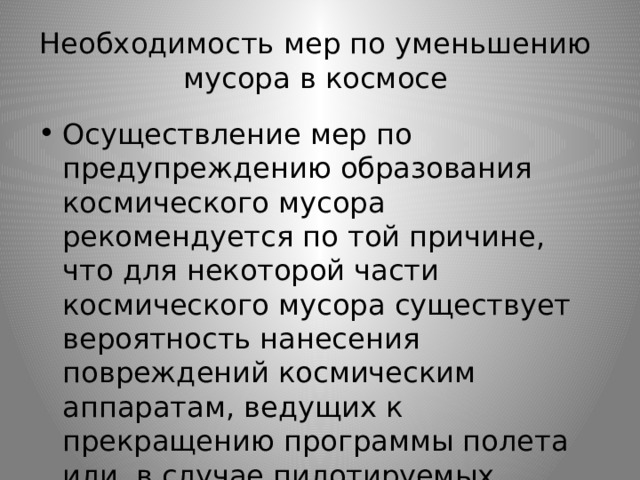 Необходимость мер по уменьшению  мусора в космосе Осуществление мер по предупреждению образования космического мусора рекомендуется по той причине, что для некоторой части космического мусора существует вероятность нанесения повреждений космическим аппаратам, ведущих к прекращению программы полета или, в случае пилотируемых аппаратов, к потере жизни. 