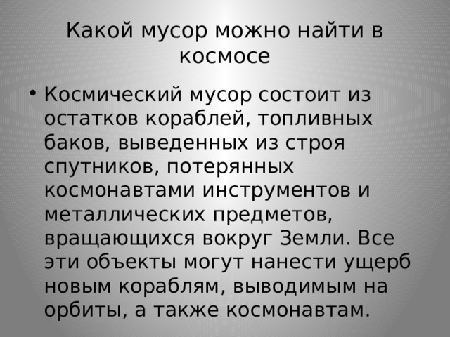 Какой мусор можно найти в космосе Космический мусор состоит из остатков кораблей, топливных баков, выведенных из строя спутников, потерянных космонавтами инструментов и металлических предметов, вращающихся вокруг Земли. Все эти объекты могут нанести ущерб новым кораблям, выводимым на орбиты, а также космонавтам. 