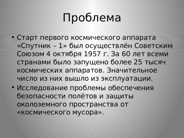 Проблема Старт первого космического аппарата «Спутник – 1» был осуществлён Советским Союзом 4 октября 1957 г. За 60 лет всеми странами было запущено более 25 тысяч космических аппаратов. Значительное число из них вышло из эксплуатации. Исследование проблемы обеспечения безопасности полётов и защиты околоземного пространства от «космического мусора». 
