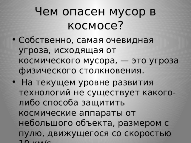 Чем опасен мусор в космосе? Собственно, самая очевидная угроза, исходящая от космического мусора, — это угроза физического столкновения.  На текущем уровне развития технологий не существует какого-либо способа защитить космические аппараты от небольшого объекта, размером с пулю, движущегося со скоростью 10 км/с. 