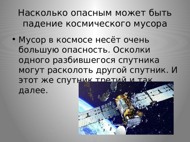 Насколько опасным может быть падение космического мусора Мусор в космосе несёт очень большую опасность. Осколки одного разбившегося спутника могут расколоть другой спутник. И этот же спутник третий и так далее. 