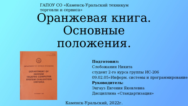 ГАПОУ СО «Каменск-Уральский техникум торговли и сервиса» Оранжевая книга.  Основные положения. Подготовил:  Слобожанин Никита  студент 2-го курса группы ИС-206  09.02.05«Информ. системы и программирование»  Руководитель:  Экгауз Евгения Яковлевна  Дисциплина «Стандартизация» Каменск-Уральский, 2022г. 