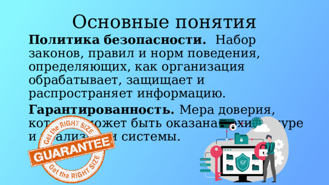 Основные понятия Политика безопасности.   Набор законов, правил и норм поведения, определяющих, как организация обрабатывает, защищает и распространяет информацию. Гарантированность. Мера доверия, которая может быть оказана архитектуре и реализации системы.  