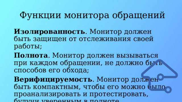   Функции монитора обращений Изолированность . Монитор должен быть защищен от отслеживания своей работы; Полнота . Монитор должен вызываться при каждом обращении, не должно быть способов его обхода; Верифицируемость . Монитор должен быть компактным, чтобы его можно было проанализировать и протестировать, будучи уверенным в полноте тестирования. 