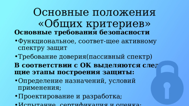 Основные положения «Общих критериев» Основные требования безопасности Функциональное, соответ-щее активному спектру защит Требование доверия(пассивный спектр) В соответствии с ОК выделяются след-щие этапы построения защиты: Определение назначений, условий применения; Проектирование и разработка; Испытание, сертификация и оценка; Внедрение и эксплуатация 
