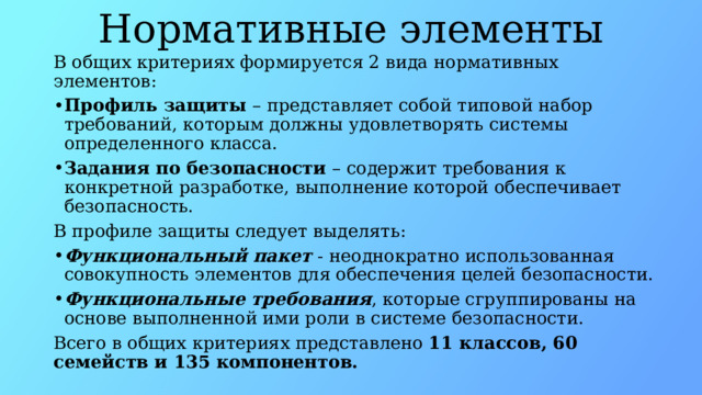Нормативные элементы В общих критериях формируется 2 вида нормативных элементов: Профиль защиты  – представляет собой типовой набор требований, которым должны удовлетворять системы определенного класса. Задания по безопасности  – содержит требования к конкретной разработке, выполнение которой обеспечивает безопасность. В профиле защиты следует выделять: Функциональный пакет  - неоднократно использованная совокупность элементов для обеспечения целей безопасности. Функциональные требования , которые сгруппированы на основе выполненной ими роли в системе безопасности. Всего в общих критериях представлено 11 классов, 60 семейств и 135 компонентов. 