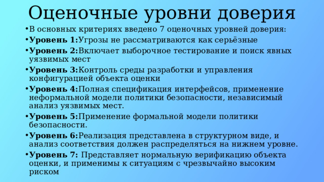Оценочные уровни доверия В основных критериях введено 7 оценочных уровней доверия: Уровень 1: Угрозы не рассматриваются как серьёзные Уровень 2: Включает выборочное тестирование и поиск явных уязвимых мест Уровень 3: Контроль среды разработки и управления конфигурацией объекта оценки Уровень 4: Полная спецификация интерфейсов, применение неформальной модели политики безопасности, независимый анализ уязвимых мест. Уровень 5: Применение формальной модели политики безопасности. Уровень 6: Реализация представлена в структурном виде, и анализ соответствия должен распределяться на нижнем уровне. Уровень 7:  Представляет нормальную верификацию объекта оценки, и применимы к ситуациям с чрезвычайно высоким риском 