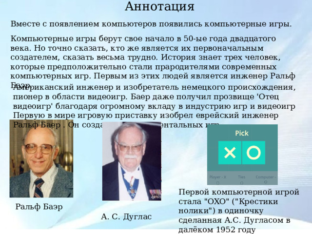  Аннотация    Вместе с появлением компьютеров появились компьютерные игры. Компьютерные игры берут свое начало в 50-ые года двадцатого века. Но точно сказать, кто же является их первоначальным создателем, сказать весьма трудно. История знает трех человек, которые предположительно стали прародителями современных компьютерных игр. Первым из этих людей является инженер Ральф Баэр. Американский инженер и изобретатель немецкого происхождения, пионер в области видеоигр. Баер даже получил прозвище 'Отец видеоигр' благодаря огромному вкладу в индустрию игр и видеоигр Первую в мире игровую приставку изобрел еврейский инженер Ральф Баер . Он создал 7 экспериментальных игр. Первой компьютерной игрой стала 