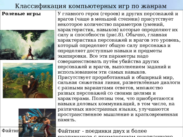 Классификация компьютерных игр по жанрам   Ролевые игры  У главного героя (героев) и других персонажей и врагов (чаще в меньшей степени) присутствует некоторое количество параметров (умений, характеристик, навыков) которые определяют их силу и способности (рис.8). Обычно, главная характеристика персонажей и врагов это уровень, который определяет общую силу персонажа и определяет доступные навыки и предметы экипировки. Все эти параметры надо совершенствовать путём убийства других персонажей и врагов, выполнением заданий и использованием эти самых навыков. Присутствует проработанный и обширный мир, сильная сюжетная линия, разветвлённые диалоги с разными вариантами ответов, множество разных персонажей со своими целями и характерами. Полезны тем, что приобретаются навыки деловых коммуникаций, в том числе, на различных иностранных языках, улучшаются пространственное мышление и кратковременная память. Файтинг Файтинг - поединки двух и более противников с применением рукопашного боя . 