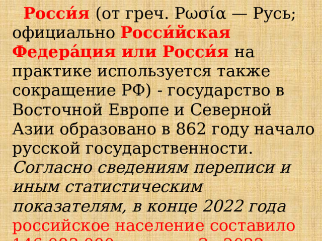  Росси́я  (от греч. Ρωσία — Русь; официально Росси́йская Федера́ция или Росси́я  на практике используется также сокращение РФ) - государство в Восточной Европе и Северной Азии образовано в 862 году начало русской государственности. Согласно сведениям переписи и иным статистическим показателям, в конце 2022 года российское население составило 146.083.000 человек. За 2022 год численность россиян повысилась на 59800 человек.  