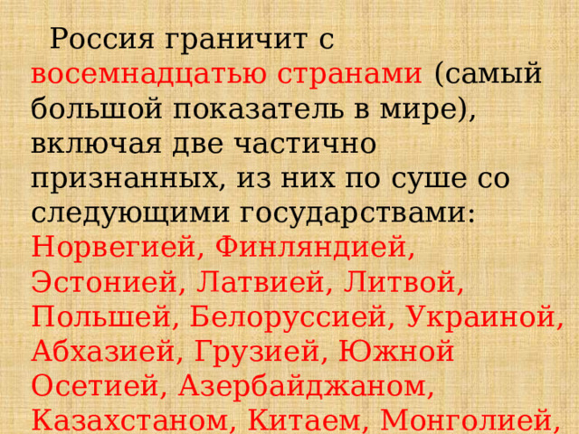  Россия граничит с восемнадцатью странами  (самый большой показатель в мире), включая две частично признанных, из них по суше со следующими государствами: Норвегией, Финляндией, Эстонией, Латвией, Литвой, Польшей, Белоруссией, Украиной, Абхазией, Грузией, Южной Осетией, Азербайджаном, Казахстаном, Китаем, Монголией, Северной Кореей. По морю –  Япония и США 
