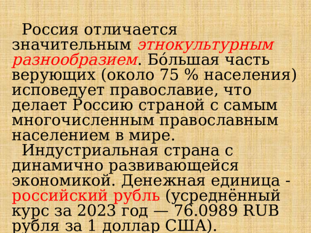  Россия отличается значительным этнокультурным разнообразием . Бо́льшая часть верующих (около 75 % населения) исповедует православие, что делает Россию страной с самым многочисленным православным населением в мире.  Индустриальная страна с динамично развивающейся экономикой. Денежная единица - российский рубль (усреднённый курс за 2023 год — 76.0989 RUB рубля за 1 доллар США). 
