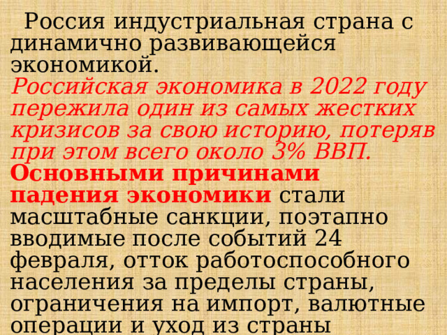  Россия индустриальная страна с динамично развивающейся экономикой. Российская экономика в 2022 году пережила один из самых жестких кризисов за свою историю, потеряв при этом всего около 3% ВВП.  Основными причинами падения экономики стали масштабные санкции, поэтапно вводимые после событий 24 февраля, отток работоспособного населения за пределы страны, ограничения на импорт, валютные операции и уход из страны крупных компаний. Источник: https://bankstoday.net/last-articles/vvp-rossii-2023 
