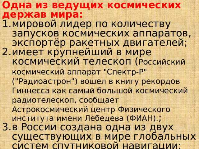 Одна из ведущих космических держав мира: мировой лидер по количеству запусков космических аппаратов, экспортёр ракетных двигателей; имеет крупнейший в мире космический телескоп ( Российский космический аппарат 