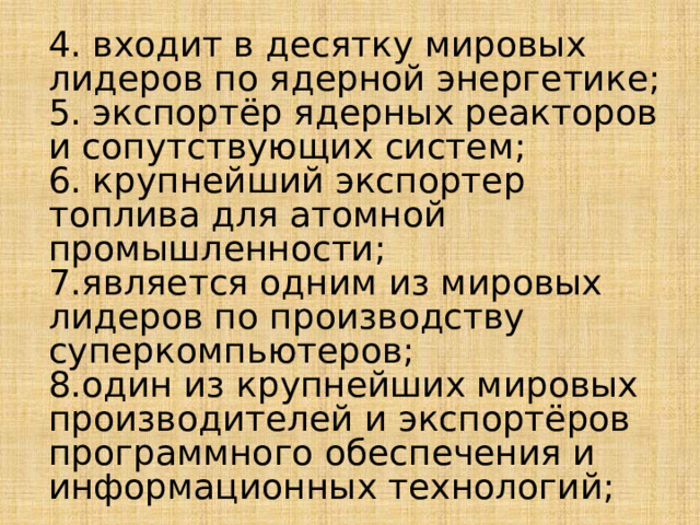 4. входит в десятку мировых лидеров по ядерной энергетике; 5. экспортёр ядерных реакторов и сопутствующих систем; 6. крупнейший экспортер топлива для атомной промышленности; 7.является одним из мировых лидеров по производству суперкомпьютеров; 8.один из крупнейших мировых производителей и экспортёров программного обеспечения и информационных технологий; 