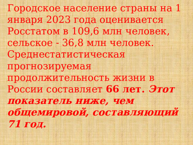 Городское население страны на 1 января 2023 года оценивается Росстатом в 109,6 млн человек, сельское - 36,8 млн человек. Среднестатистическая прогнозируемая продолжительность жизни в России составляет 66 лет. Этот показатель ниже, чем общемировой, составляющий 71 год.  