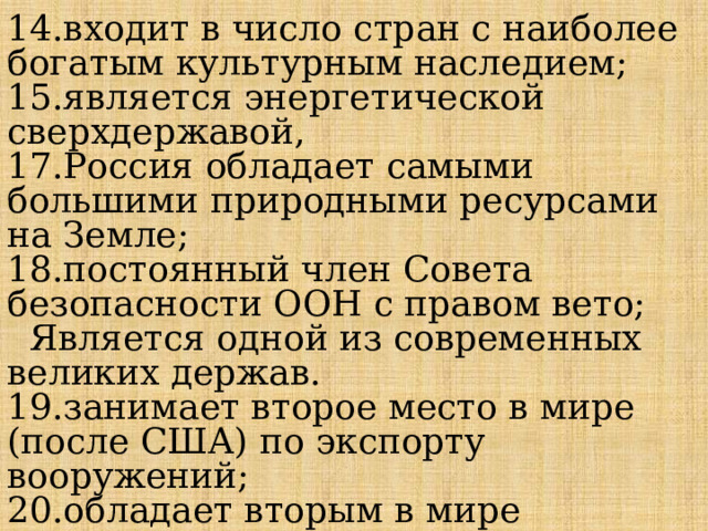 14.входит в число стран с наиболее богатым культурным наследием; 15.является энергетической сверхдержавой, 17.Россия обладает самыми большими природными ресурсами на Земле; 18.постоянный член Совета безопасности ООН с правом вето;  Является одной из современных великих держав. 19.занимает второе место в мире (после США) по экспорту вооружений; 20.обладает вторым в мире арсеналом ядерного оружия; 