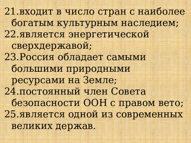21.входит в число стран с наиболее богатым культурным наследием; 22.является энергетической сверхдержавой; 23.Россия обладает самыми большими природными ресурсами на Земле; 24.постоянный член Совета безопасности ООН с правом вето; 25.является одной из современных великих держав. 