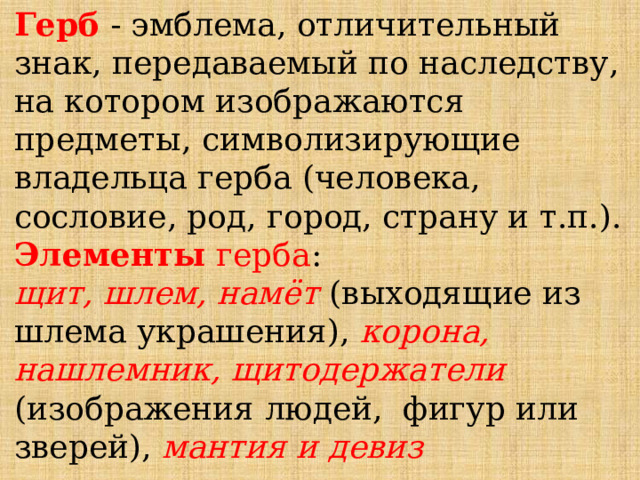 Герб - эмблема, отличительный знак, передаваемый по наследству, на котором изображаются предметы, символизирующие владельца герба (человека, сословие, род, город, страну и т.п.). Элементы герба : щит, шлем, намёт (выходящие из шлема украшения), корона, нашлемник, щитодержатели (изображения людей, фигур или зверей), мантия и девиз 