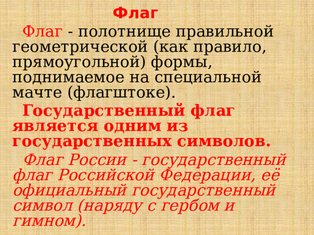 Флаг  Флаг - полотнище правильной геометрической (как правило, прямоугольной) формы, поднимаемое на специальной мачте (флагштоке).  Государственный флаг является одним из государственных символов.  Флаг России - государственный флаг Российской Федерации, её официальный государственный символ (наряду с гербом и гимном). 