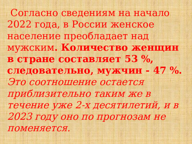  Согласно сведениям на начало 2022 года, в России женское население преобладает над мужским . Количество женщин в стране составляет 53 %, следовательно, мужчин - 47 %. Это соотношение остается приблизительно таким же в течение уже 2-х десятилетий, и в 2023 году оно по прогнозам не поменяется. 