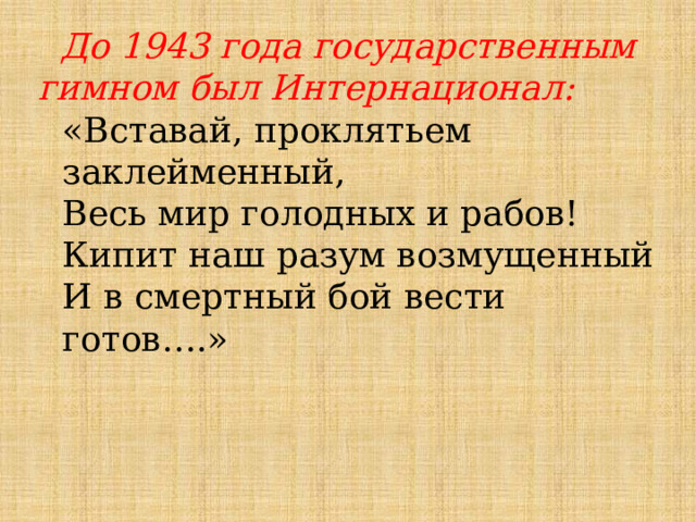  До 1943 года государственным гимном был Интернационал: «Вставай, проклятьем заклейменный, Весь мир голодных и рабов! Кипит наш разум возмущенный И в смертный бой вести готов….» 