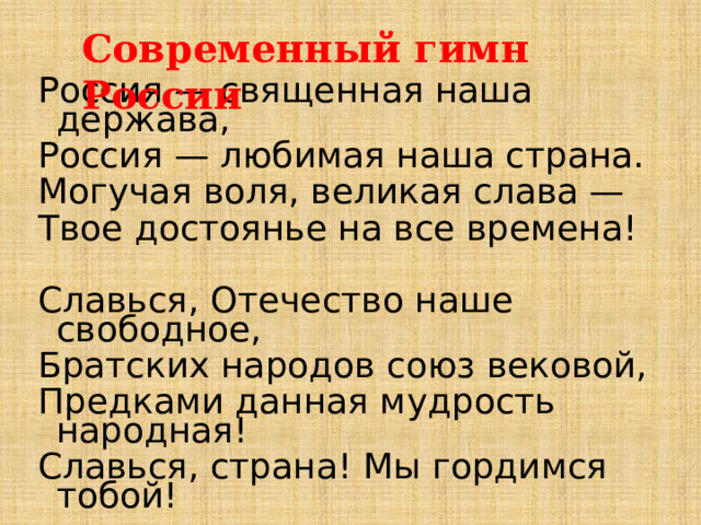Современный гимн России Россия — священная наша держава, Россия — любимая наша страна. Могучая воля, великая слава — Твое достоянье на все времена! Славься, Отечество наше свободное, Братских народов союз вековой, Предками данная мудрость народная! Славься, страна! Мы гордимся тобой! 