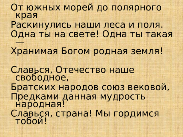 От южных морей до полярного края Раскинулись наши леса и поля. Одна ты на свете! Одна ты такая — Хранимая Богом родная земля! Славься, Отечество наше свободное, Братских народов союз вековой, Предками данная мудрость народная! Славься, страна! Мы гордимся тобой! 