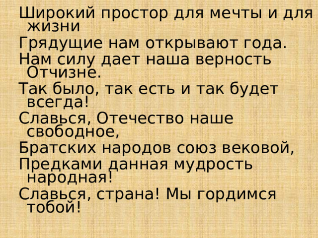 Широкий простор для мечты и для жизни Грядущие нам открывают года. Нам силу дает наша верность Отчизне. Так было, так есть и так будет всегда! Славься, Отечество наше свободное, Братских народов союз вековой, Предками данная мудрость народная! Славься, страна! Мы гордимся тобой! 