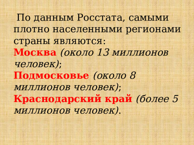  По данным Росстата, самыми плотно населенными регионами страны являются: Москва  (около 13 миллионов человек) ; Подмосковье  (около 8 миллионов человек) ; Краснодарский край   (более 5 миллионов человек) . 