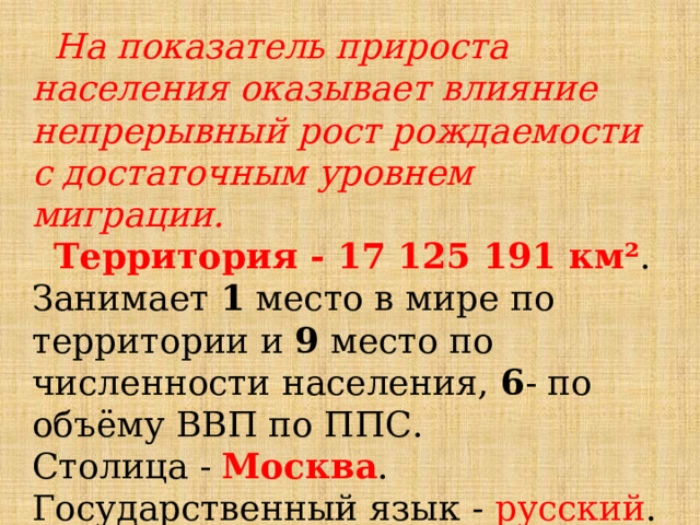  На показатель прироста населения оказывает влияние непрерывный рост рождаемости с достаточным уровнем миграции.  Территория - 17 125 191 км² . Занимает 1 место в мире по территории и 9 место по численности населения, 6 - по объёму ВВП по ППС. Столица - Москва . Государственный язык - русский . 